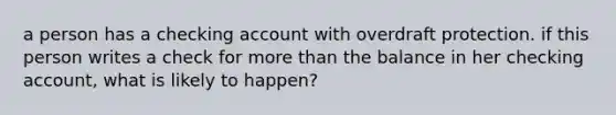 a person has a checking account with overdraft protection. if this person writes a check for more than the balance in her checking account, what is likely to happen?