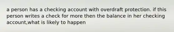 a person has a checking account with overdraft protection. if this person writes a check for more then the balance in her checking account,what is likely to happen