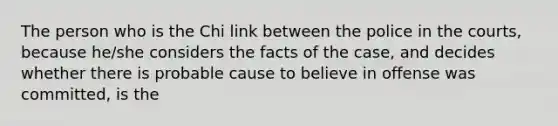 The person who is the Chi link between the police in the courts, because he/she considers the facts of the case, and decides whether there is probable cause to believe in offense was committed, is the