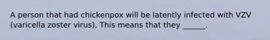 A person that had chickenpox will be latently infected with VZV (varicella zoster virus). This means that they ______.