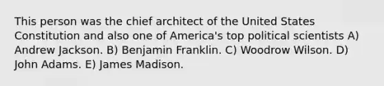 This person was the chief architect of the United States Constitution and also one of America's top political scientists A) Andrew Jackson. B) Benjamin Franklin. C) Woodrow Wilson. D) John Adams. E) James Madison.