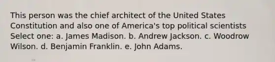 This person was the chief architect of the United States Constitution and also one of America's top political scientists Select one: a. James Madison. b. Andrew Jackson. c. Woodrow Wilson. d. Benjamin Franklin. e. John Adams.