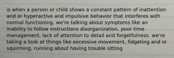 is when a person or child shows a constant pattern of inattention and or hyperactive and impulsive behavior that interferes with normal functioning. we're talking about symptoms like an inability to follow instructions disorganization, poor time management, lack of attention to detail and forgetfulness. we're taking a look at things like excessive movement, fidgeting and or squirming, running about having trouble sitting