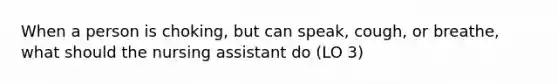 When a person is choking, but can speak, cough, or breathe, what should the nursing assistant do (LO 3)