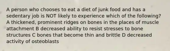 A person who chooses to eat a diet of junk food and has a sedentary job is NOT likely to experience which of the following? A thickened, prominent ridges on bones in the places of muscle attachment B decreased ability to resist stresses to bone structures C bones that become thin and brittle D decreased activity of osteoblasts