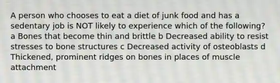 A person who chooses to eat a diet of junk food and has a sedentary job is NOT likely to experience which of the following? a Bones that become thin and brittle b Decreased ability to resist stresses to bone structures c Decreased activity of osteoblasts d Thickened, prominent ridges on bones in places of muscle attachment