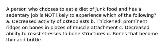 A person who chooses to eat a diet of junk food and has a sedentary job is NOT likely to experience which of the following? a. Decreased activity of osteoblasts b. Thickened, prominent ridges on bones in places of muscle attachment c. Decreased ability to resist stresses to bone structures d. Bones that become thin and brittle