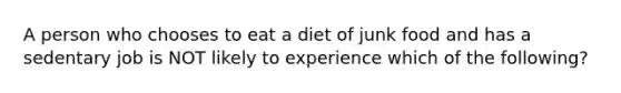 A person who chooses to eat a diet of junk food and has a sedentary job is NOT likely to experience which of the following?