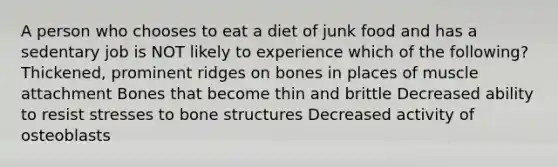 A person who chooses to eat a diet of junk food and has a sedentary job is NOT likely to experience which of the following? Thickened, prominent ridges on bones in places of muscle attachment Bones that become thin and brittle Decreased ability to resist stresses to bone structures Decreased activity of osteoblasts