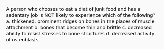 A person who chooses to eat a diet of junk food and has a sedentary job is NOT likely to experience which of the following? a. thickened, prominent ridges on bones in the places of muscle attachment b. bones that become thin and brittle c. decreased ability to resist stresses to bone structures d. decreased activity of osteoblasts