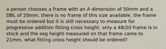 a person chooses a frame with an A dimension of 50mm and a DBL of 20mm. there is no frame of this size available. the frame must be ordered but it is still necessary to measure for progressive addition fitting cross height. only a 48/20 frame is in stock and the seg height measured on that frame came to 21mm. what fitting cross height should be ordered?