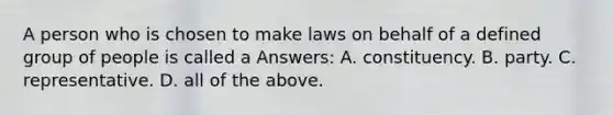 A person who is chosen to make laws on behalf of a defined group of people is called a Answers: A. constituency. B. party. C. representative. D. all of the above.