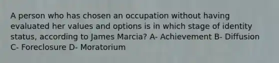 A person who has chosen an occupation without having evaluated her values and options is in which stage of identity status, according to James Marcia? A- Achievement B- Diffusion C- Foreclosure D- Moratorium