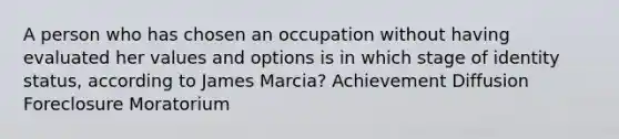 A person who has chosen an occupation without having evaluated her values and options is in which stage of identity status, according to James Marcia? Achievement Diffusion Foreclosure Moratorium