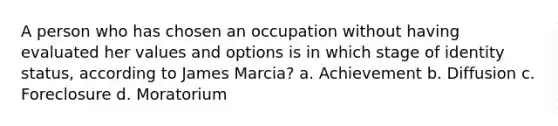 A person who has chosen an occupation without having evaluated her values and options is in which stage of identity status, according to James Marcia? a. Achievement b. Diffusion c. Foreclosure d. Moratorium