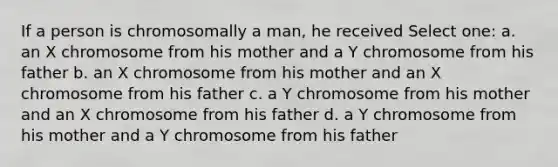 If a person is chromosomally a man, he received Select one: a. an X chromosome from his mother and a Y chromosome from his father b. an X chromosome from his mother and an X chromosome from his father c. a Y chromosome from his mother and an X chromosome from his father d. a Y chromosome from his mother and a Y chromosome from his father