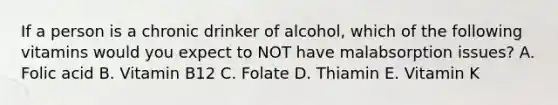 If a person is a chronic drinker of alcohol, which of the following vitamins would you expect to NOT have malabsorption issues? A. Folic acid B. Vitamin B12 C. Folate D. Thiamin E. Vitamin K