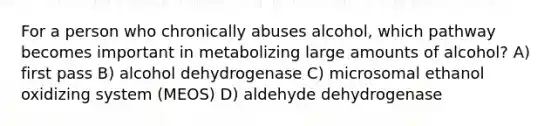 For a person who chronically abuses alcohol, which pathway becomes important in metabolizing large amounts of alcohol? A) first pass B) alcohol dehydrogenase C) microsomal ethanol oxidizing system (MEOS) D) aldehyde dehydrogenase