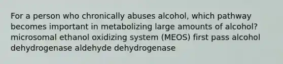 For a person who chronically abuses alcohol, which pathway becomes important in metabolizing large amounts of alcohol? microsomal ethanol oxidizing system (MEOS) first pass alcohol dehydrogenase aldehyde dehydrogenase