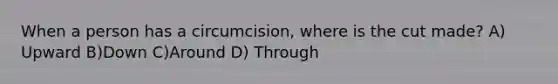 When a person has a circumcision, where is the cut made? A) Upward B)Down C)Around D) Through