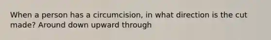 When a person has a circumcision, in what direction is the cut made? Around down upward through