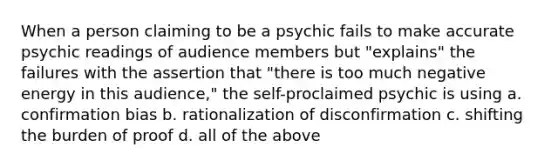 When a person claiming to be a psychic fails to make accurate psychic readings of audience members but "explains" the failures with the assertion that "there is too much negative energy in this audience," the self-proclaimed psychic is using a. confirmation bias b. rationalization of disconfirmation c. shifting the burden of proof d. all of the above