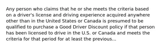 Any person who claims that he or she meets the criteria based on a driver's license and driving experience acquired anywhere other than in the United States or Canada is presumed to be qualified to purchase a Good Driver Discount policy if that person has been licensed to drive in the U.S. or Canada and meets the criteria for that period for at least the previous...