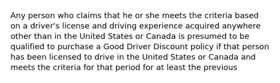 Any person who claims that he or she meets the criteria based on a driver's license and driving experience acquired anywhere other than in the United States or Canada is presumed to be qualified to purchase a Good Driver Discount policy if that person has been licensed to drive in the United States or Canada and meets the criteria for that period for at least the previous