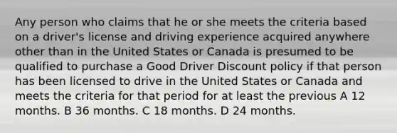 Any person who claims that he or she meets the criteria based on a driver's license and driving experience acquired anywhere other than in the United States or Canada is presumed to be qualified to purchase a Good Driver Discount policy if that person has been licensed to drive in the United States or Canada and meets the criteria for that period for at least the previous A 12 months. B 36 months. C 18 months. D 24 months.