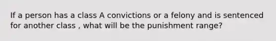 If a person has a class A convictions or a felony and is sentenced for another class , what will be the punishment range?