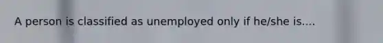 A person is classified as unemployed only if he/she is....