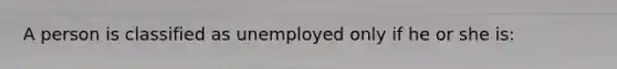 A person is classified as unemployed only if he or she is: