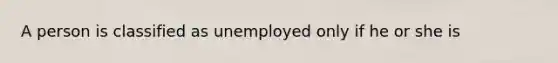 A person is classified as unemployed only if he or she is