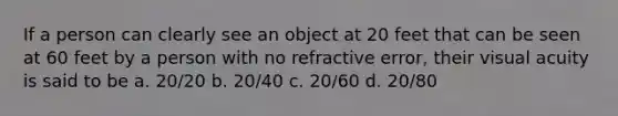 If a person can clearly see an object at 20 feet that can be seen at 60 feet by a person with no refractive error, their visual acuity is said to be a. 20/20 b. 20/40 c. 20/60 d. 20/80