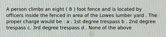 A person climbs an eight ( 8 ) foot fence and is located by officers inside the fenced in area of the Lowes lumber yard . The proper charge would be : a . 1st degree trespass b . 2nd degree trespass c. 3rd degree trespass d . None of the above