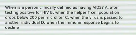 When is a person clinically defined as having AIDS? A. after testing positive for HIV B. when the helper T-cell population drops below 200 per microliter C. when the virus is passed to another individual D. when the immune response begins to decline