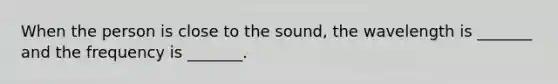 When the person is close to the sound, the wavelength is _______ and the frequency is _______.