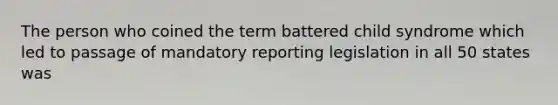 The person who coined the term battered child syndrome which led to passage of mandatory reporting legislation in all 50 states was