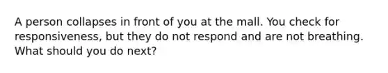 A person collapses in front of you at the mall. You check for responsiveness, but they do not respond and are not breathing. What should you do next?