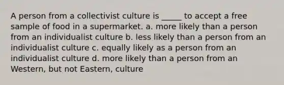 A person from a collectivist culture is _____ to accept a free sample of food in a supermarket. a. more likely than a person from an individualist culture b. less likely than a person from an individualist culture c. equally likely as a person from an individualist culture d. more likely than a person from an Western, but not Eastern, culture