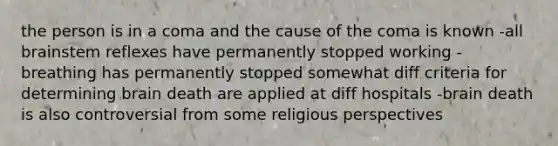 the person is in a coma and the cause of the coma is known -all brainstem reflexes have permanently stopped working -breathing has permanently stopped somewhat diff criteria for determining brain death are applied at diff hospitals -brain death is also controversial from some religious perspectives