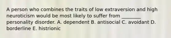 A person who combines the traits of low extraversion and high neuroticism would be most likely to suffer from ________ personality disorder. A. dependent B. antisocial C. avoidant D. borderline E. histrionic