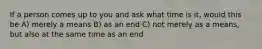 If a person comes up to you and ask what time is it, would this be A) merely a means B) as an end C) not merely as a means, but also at the same time as an end