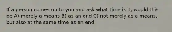 If a person comes up to you and ask what time is it, would this be A) merely a means B) as an end C) not merely as a means, but also at the same time as an end