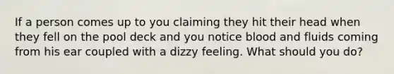 If a person comes up to you claiming they hit their head when they fell on the pool deck and you notice blood and fluids coming from his ear coupled with a dizzy feeling. What should you do?