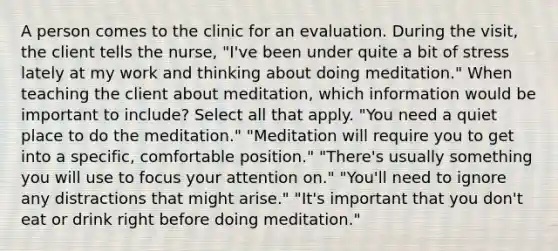 A person comes to the clinic for an evaluation. During the visit, the client tells the nurse, "I've been under quite a bit of stress lately at my work and thinking about doing meditation." When teaching the client about meditation, which information would be important to include? Select all that apply. "You need a quiet place to do the meditation." "Meditation will require you to get into a specific, comfortable position." "There's usually something you will use to focus your attention on." "You'll need to ignore any distractions that might arise." "It's important that you don't eat or drink right before doing meditation."