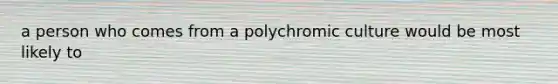 a person who comes from a polychromic culture would be most likely to