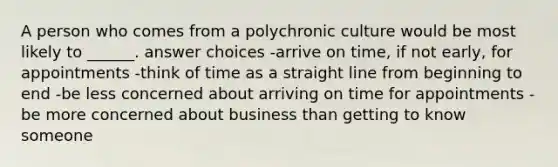 A person who comes from a polychronic culture would be most likely to ______. answer choices -arrive on time, if not early, for appointments -think of time as a straight line from beginning to end -be less concerned about arriving on time for appointments -be more concerned about business than getting to know someone