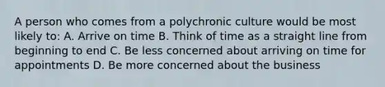 A person who comes from a polychronic culture would be most likely to: A. Arrive on time B. Think of time as a straight line from beginning to end C. Be less concerned about arriving on time for appointments D. Be more concerned about the business