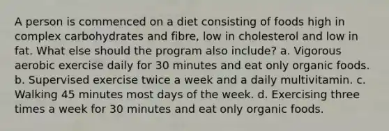 A person is commenced on a diet consisting of foods high in complex carbohydrates and fibre, low in cholesterol and low in fat. What else should the program also include? a. Vigorous aerobic exercise daily for 30 minutes and eat only organic foods. b. Supervised exercise twice a week and a daily multivitamin. c. Walking 45 minutes most days of the week. d. Exercising three times a week for 30 minutes and eat only organic foods.